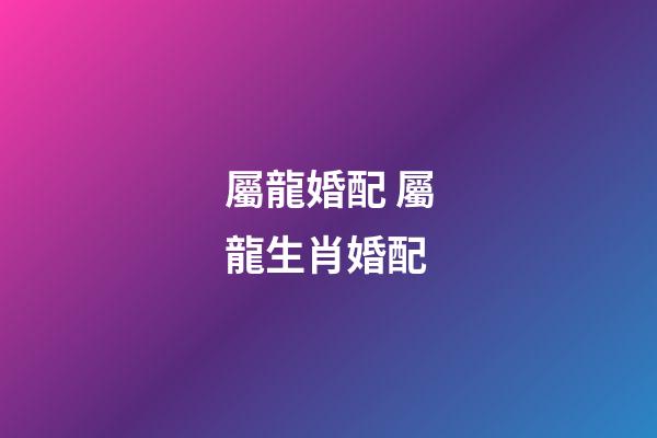 屬龍婚配 屬龍生肖婚配